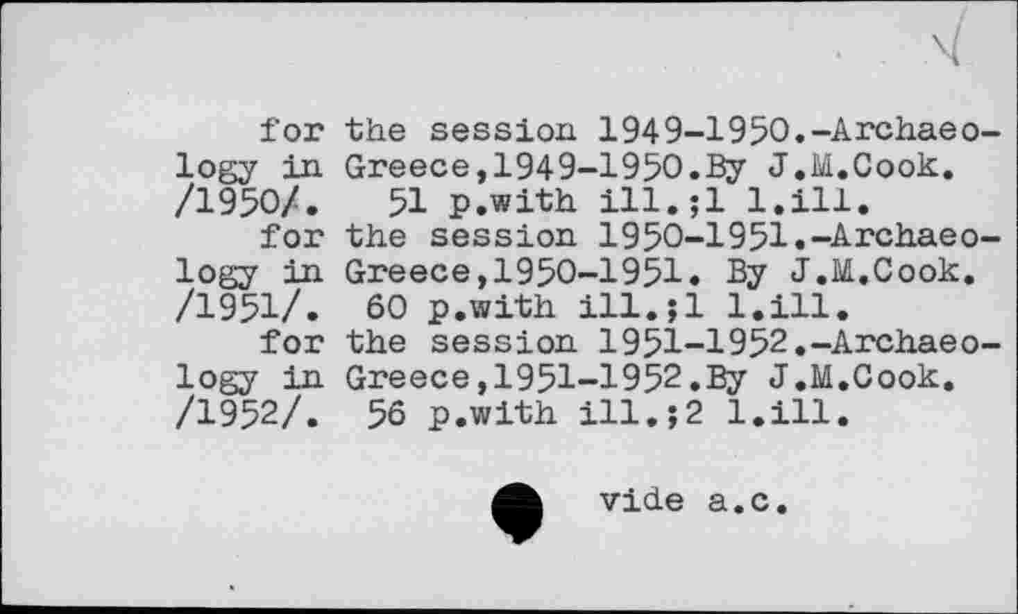 ﻿for the session 1949-1950.-Archaeо logy in Greece, 1949-1950.By J.M.Cook. /1950/.	51 p.with ill.jl l.ill.
for the session 1950-1951.-Archaeo logy in Greece,1950-1951. By J.M.Cook. /1951/. 60 p.with ill.jl l.ill.
for the session 1951-1952.-Archaeo logy in Greece,I95I-I952.By J.M.Cook. /1952/. 56 p.with ill.;2 l.ill.
vide a.c.